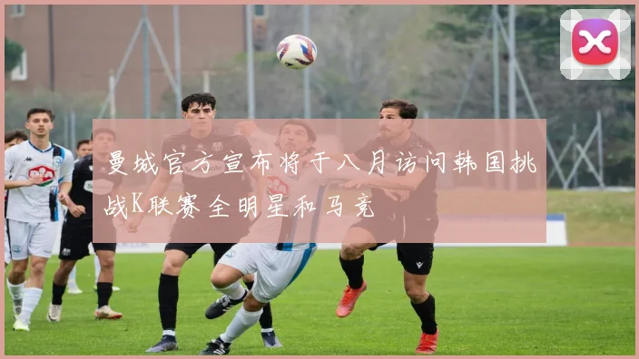 曼城官方宣布将于八月访问韩国挑战K联赛全明星和马竞