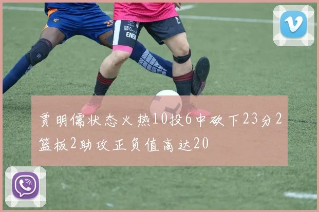 贾明儒状态火热10投6中砍下23分2篮板2助攻正负值高达20