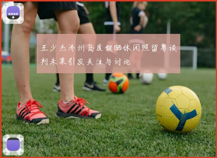 王少杰济州岛度假晒休闲照留粤谈判未果引发关注与讨论