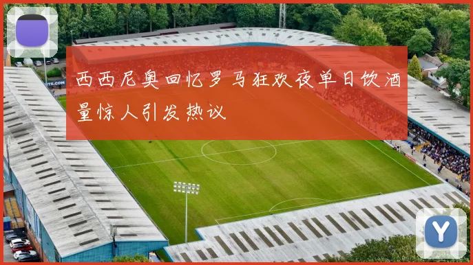 西西尼奥回忆罗马狂欢夜单日饮酒量惊人引发热议