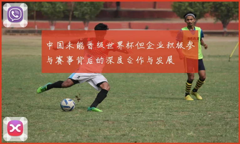 中国未能晋级世界杯但企业积极参与赛事背后的深度合作与发展