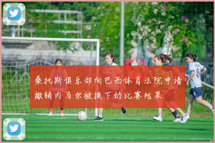 桑托斯俱乐部向巴西体育法院申请撤销内马尔被换下的比赛结果