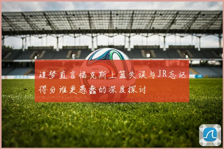 追梦直言福克斯上篮失误与JR忘记得分谁更愚蠢的深度探讨