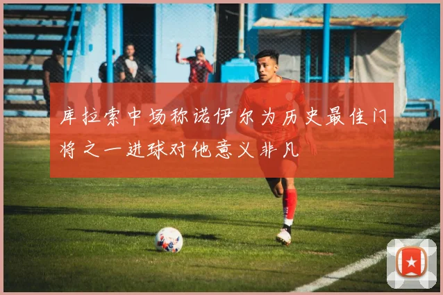 库拉索中场称诺伊尔为历史最佳门将之一进球对他意义非凡