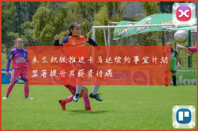 米兰积极推进卡马达续约事宜计划显著提升其薪资待遇