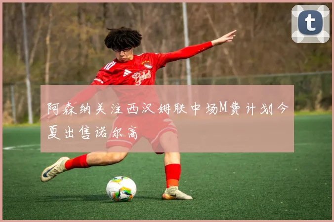 阿森纳关注西汉姆联中场M费计划今夏出售诺尔高