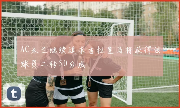 AC米兰继续追求吉拉皇马将获得该球员二转50分成