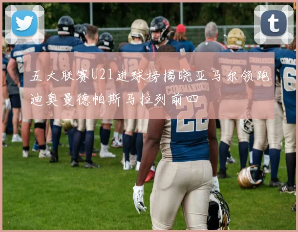 五大联赛U21进球榜揭晓亚马尔领跑迪奥曼德帕斯马拉列前四