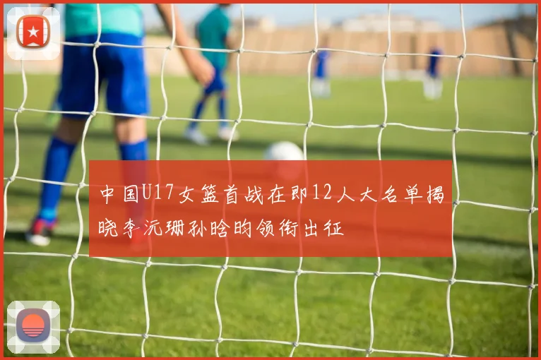 中国U17女篮首战在即12人大名单揭晓李沅珊孙晗昀领衔出征