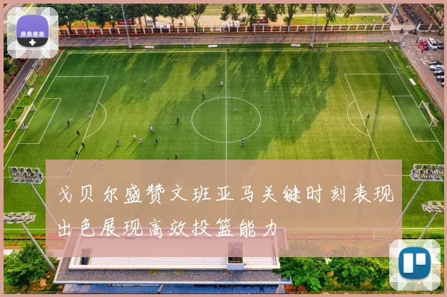 戈贝尔盛赞文班亚马关键时刻表现出色展现高效投篮能力