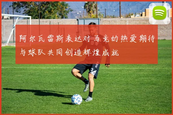 阿尔瓦雷斯表达对马竞的热爱期待与球队共同创造辉煌成就